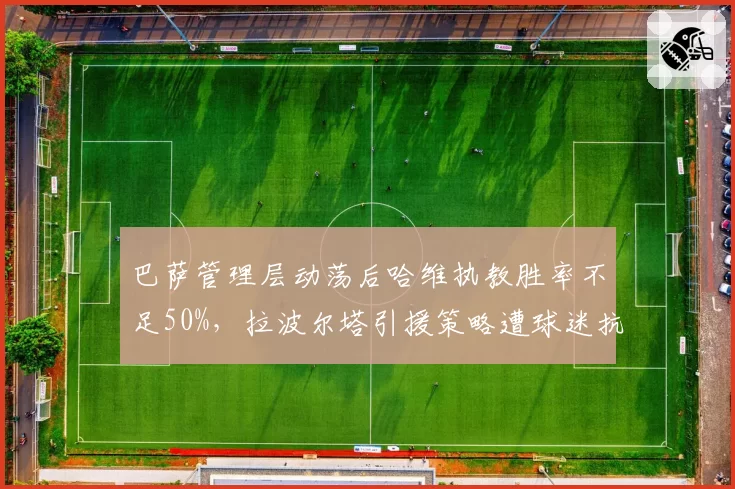 巴萨管理层动荡后哈维执教胜率不足50%，拉波尔塔引援策略遭球迷抗议