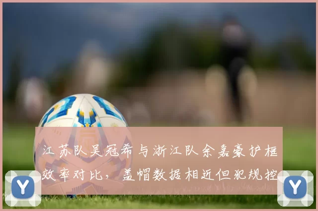 江苏队吴冠希与浙江队余嘉豪护框效率对比,盖帽数据相近但犯规控制差异显著