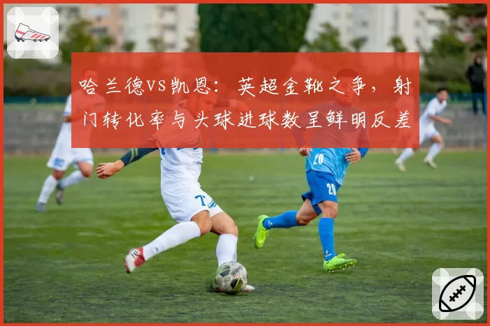 哈兰德vs凯恩:英超金靴之争,射门转化率与头球进球数呈鲜明反差