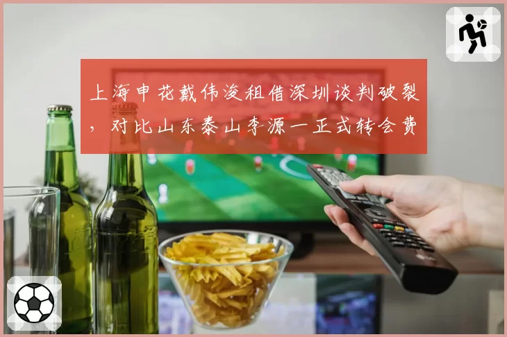 上海申花戴伟浚租借深圳谈判破裂,对比山东泰山李源一正式转会费创新低