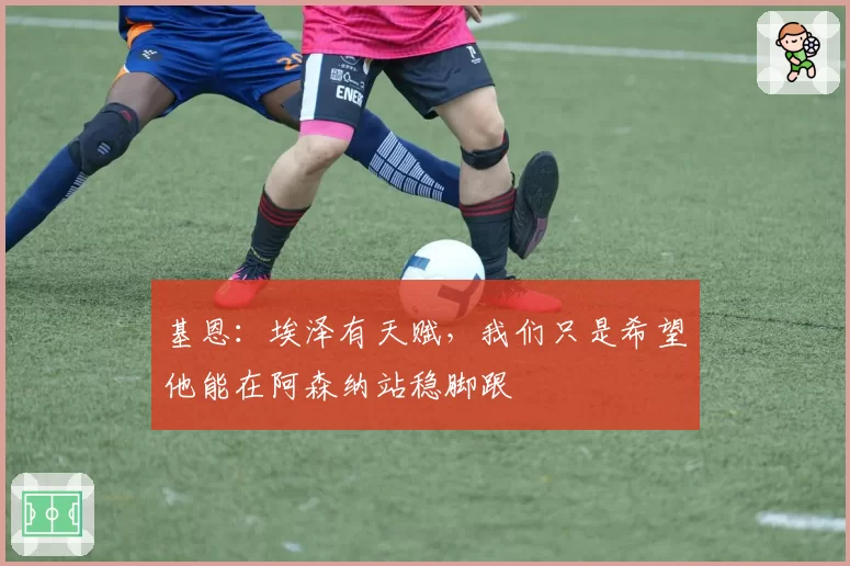 基恩：埃泽有天赋，我们只是希望他能在阿森纳站稳脚跟