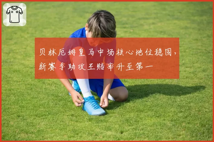贝林厄姆皇马中场核心地位稳固，新赛季助攻王赔率升至第一