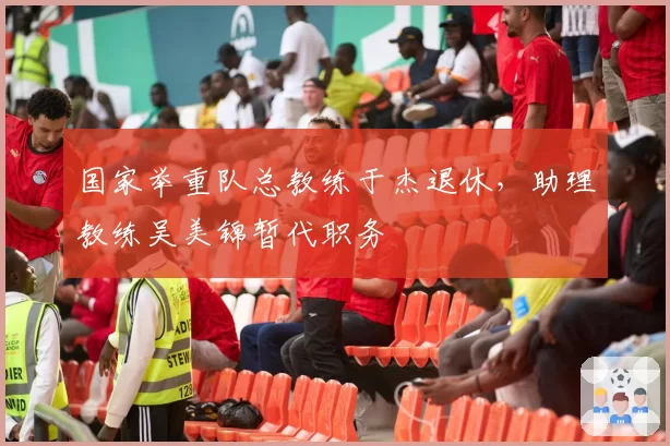 国家举重队总教练于杰退休，助理教练吴美锦暂代职务