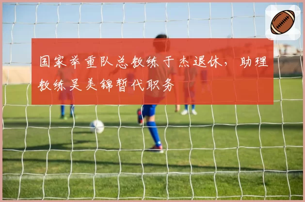 国家举重队总教练于杰退休，助理教练吴美锦暂代职务