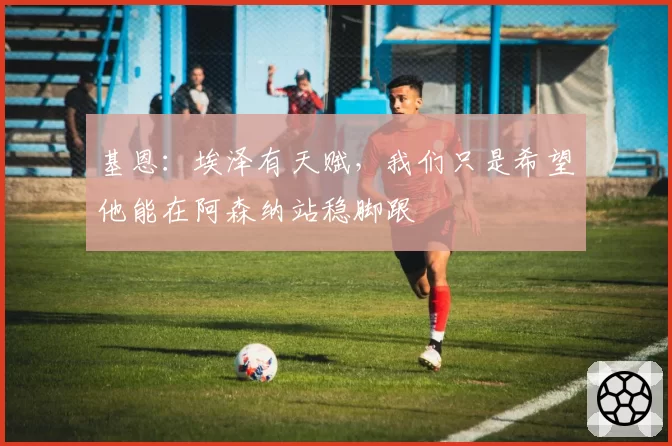 基恩:埃泽有天赋,我们只是希望他能在阿森纳站稳脚跟
