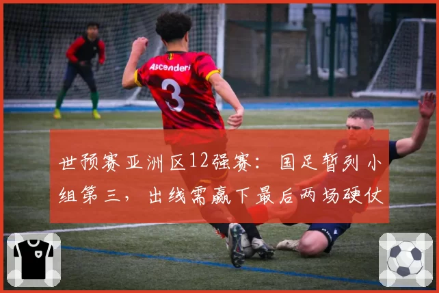 世预赛亚洲区12强赛：国足暂列小组第三，出线需赢下最后两场硬仗